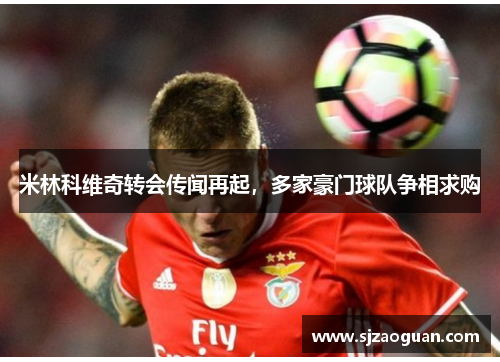 米林科维奇转会传闻再起，多家豪门球队争相求购