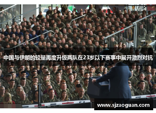 中国与伊朗的较量再度升级两队在23岁以下赛事中展开激烈对抗